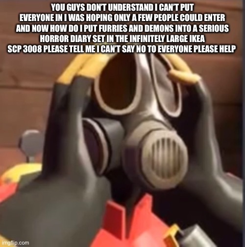 link in comments | YOU GUYS DON’T UNDERSTAND I CAN’T PUT EVERYONE IN I WAS HOPING ONLY A FEW PEOPLE COULD ENTER AND NOW HOW DO I PUT FURRIES AND DEMONS INTO A SERIOUS HORROR DIARY SET IN THE INFINITELY LARGE IKEA SCP 3008 PLEASE TELL ME I CAN’T SAY NO TO EVERYONE PLEASE HELP | image tagged in pyrofear,help | made w/ Imgflip meme maker