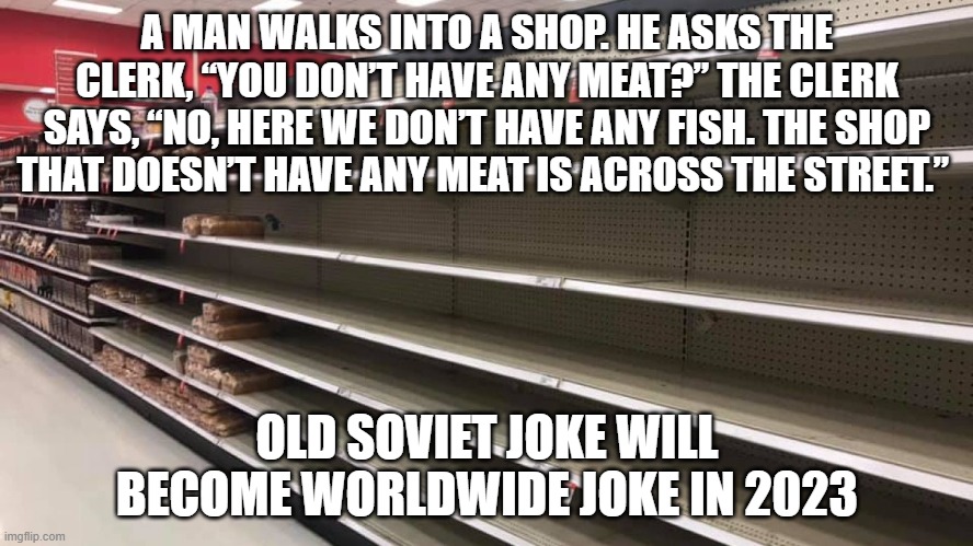 Empty Shelves | A MAN WALKS INTO A SHOP. HE ASKS THE CLERK, “YOU DON’T HAVE ANY MEAT?” THE CLERK SAYS, “NO, HERE WE DON’T HAVE ANY FISH. THE SHOP THAT DOESN’T HAVE ANY MEAT IS ACROSS THE STREET.”; OLD SOVIET JOKE WILL BECOME WORLDWIDE JOKE IN 2023 | image tagged in empty shelves | made w/ Imgflip meme maker