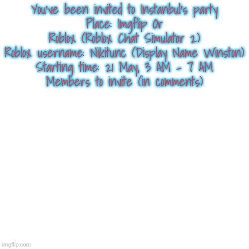 Blank Transparent Square Meme | You've been invited to Instanbul's party
Place: Imgflip Or Roblox (Roblox Chat Simulator 2)
Roblox username: Nikitunc (Display Name Winston)
Starting time: 21 May, 3 AM - 7 AM
Members to invite (in comments) | image tagged in memes,blank transparent square | made w/ Imgflip meme maker