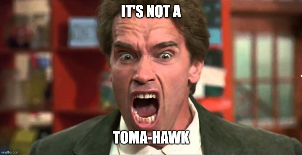 Arnold Schwarzenegger Kindergarten Cop It's Not A Tumor | IT'S NOT A; TOMA-HAWK | image tagged in arnold schwarzenegger kindergarten cop it's not a tumor | made w/ Imgflip meme maker