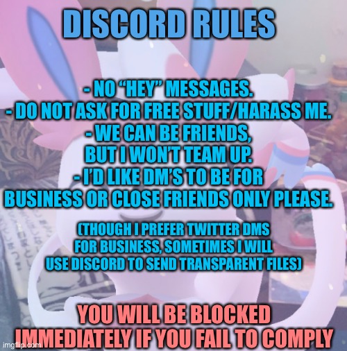 DISCORD RULES; - NO “HEY” MESSAGES.
- DO NOT ASK FOR FREE STUFF/HARASS ME.
- WE CAN BE FRIENDS, BUT I WON’T TEAM UP.
- I’D LIKE DM’S TO BE FOR BUSINESS OR CLOSE FRIENDS ONLY PLEASE. (THOUGH I PREFER TWITTER DMS FOR BUSINESS, SOMETIMES I WILL USE DISCORD TO SEND TRANSPARENT FILES); YOU WILL BE BLOCKED IMMEDIATELY IF YOU FAIL TO COMPLY | made w/ Imgflip meme maker