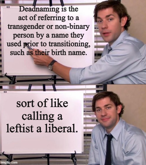 Yeah . . . sort of like that. | Deadnaming is the act of referring to a transgender or non-binary person by a name they used prior to transitioning, such as their birth name. sort of like calling a leftist a liberal. | image tagged in jim halpert explains | made w/ Imgflip meme maker