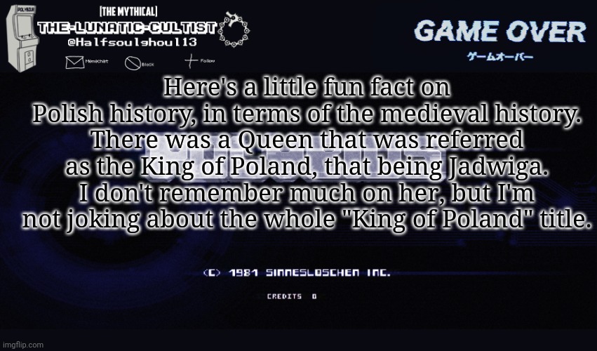 How the hell do I know this? Well, I am Polish myself so- | Here's a little fun fact on Polish history, in terms of the medieval history.
There was a Queen that was referred as the King of Poland, that being Jadwiga.
I don't remember much on her, but I'm not joking about the whole "King of Poland" title. | image tagged in the-lunatic-cultist polybius template | made w/ Imgflip meme maker