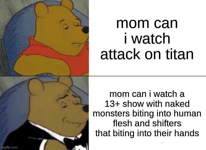 Tuxedo Winnie The Pooh Meme | mom can i watch attack on titan; mom can i watch a 13+ show with naked monsters biting into human flesh and shifters that biting into their hands | image tagged in memes,tuxedo winnie the pooh | made w/ Imgflip meme maker