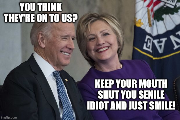 Biden and Hillary | YOU THINK THEY'RE ON TO US? KEEP YOUR MOUTH SHUT YOU SENILE IDIOT AND JUST SMILE! | image tagged in biden and hillary | made w/ Imgflip meme maker
