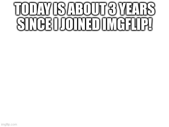 3 years! | TODAY IS ABOUT 3 YEARS SINCE I JOINED IMGFLIP! | image tagged in blank white template | made w/ Imgflip meme maker