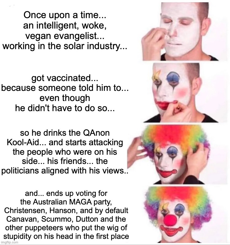 Clown Applying Makeup Meme | Once upon a time... an intelligent, woke, vegan evangelist... working in the solar industry... got vaccinated... because someone told him to...
even though he didn't have to do so... so he drinks the QAnon Kool-Aid... and starts attacking the people who were on his side... his friends... the politicians aligned with his views.. and... ends up voting for the Australian MAGA party, Christensen, Hanson, and by default Canavan, Scummo, Dutton and the other puppeteers who put the wig of stupidity on his head in the first place | image tagged in memes,clown applying makeup | made w/ Imgflip meme maker