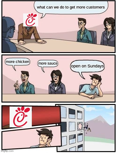 Boardroom Meeting Suggestion |  what can we do to get more customers; more chicken; more sauce; open on Sundays | image tagged in memes,boardroom meeting suggestion,chick fil a,sauce,chicken,sunday | made w/ Imgflip meme maker