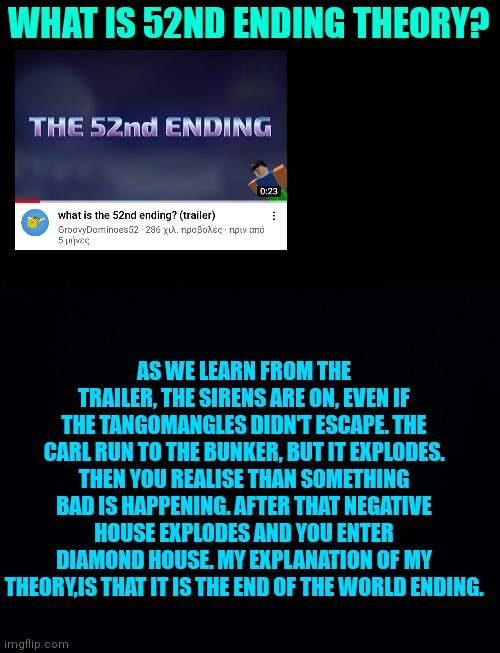 52nd ending theory: | WHAT IS 52ND ENDING THEORY? AS WE LEARN FROM THE TRAILER, THE SIRENS ARE ON, EVEN IF THE TANGOMANGLES DIDN'T ESCAPE. THE CARL RUN TO THE BUNKER, BUT IT EXPLODES. THEN YOU REALISE THAN SOMETHING BAD IS HAPPENING. AFTER THAT NEGATIVE HOUSE EXPLODES AND YOU ENTER DIAMOND HOUSE. MY EXPLANATION OF MY THEORY,IS THAT IT IS THE END OF THE WORLD ENDING. | image tagged in black background | made w/ Imgflip meme maker