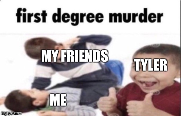 im prob gonna delete this account because its embarrasing | MY FRIENDS; TYLER; ME | image tagged in first degree murder,ima kill you guys | made w/ Imgflip meme maker