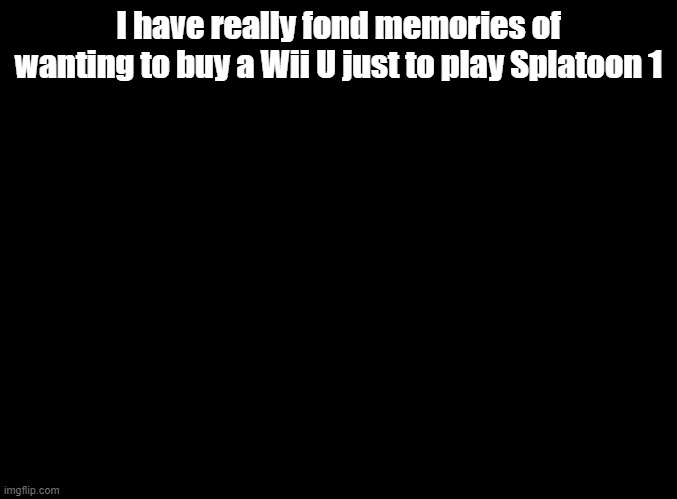 I still play Calamari Inkantation nonstop | I have really fond memories of wanting to buy a Wii U just to play Splatoon 1 | image tagged in blank black,splatoon | made w/ Imgflip meme maker