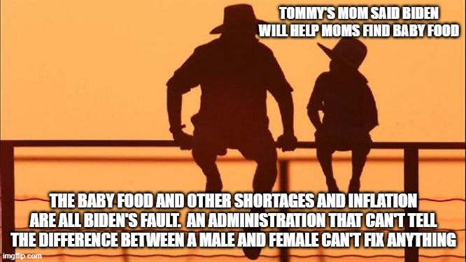 Cowboy wisdom, no help is coming | TOMMY'S MOM SAID BIDEN WILL HELP MOMS FIND BABY FOOD; THE BABY FOOD AND OTHER SHORTAGES AND INFLATION ARE ALL BIDEN'S FAULT.  AN ADMINISTRATION THAT CAN'T TELL THE DIFFERENCE BETWEEN A MALE AND FEMALE CAN'T FIX ANYTHING | image tagged in cowboy father and son,cowboy wisdom,no help coming,biden's war on america,democrats own inflation,there are only two genders | made w/ Imgflip meme maker