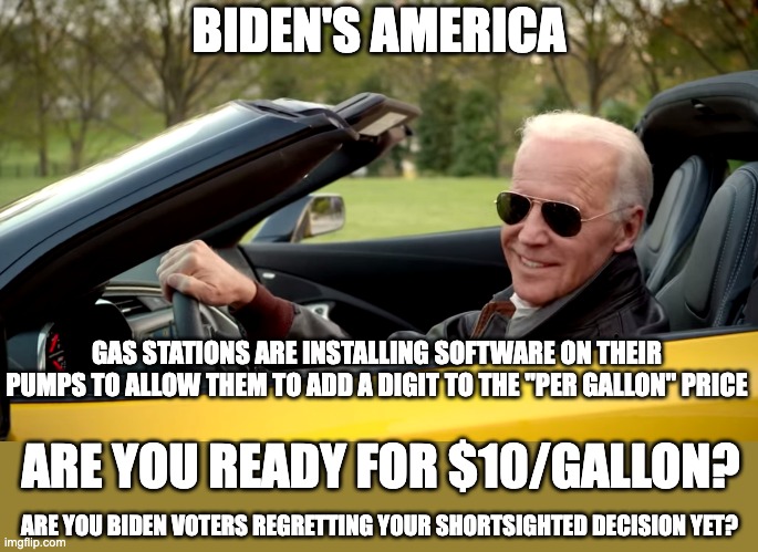 $10 gallon gas just makes everything worse | BIDEN'S AMERICA; GAS STATIONS ARE INSTALLING SOFTWARE ON THEIR PUMPS TO ALLOW THEM TO ADD A DIGIT TO THE "PER GALLON" PRICE; ARE YOU READY FOR $10/GALLON? ARE YOU BIDEN VOTERS REGRETTING YOUR SHORTSIGHTED DECISION YET? | image tagged in biden car | made w/ Imgflip meme maker