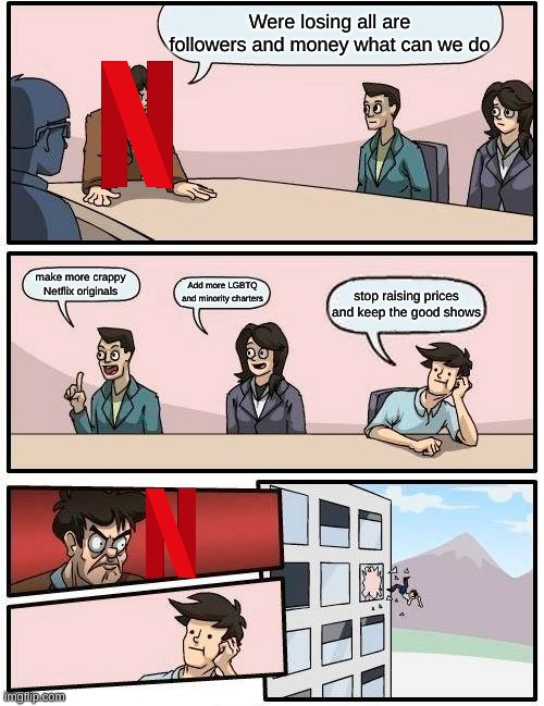 Boardroom Meeting Suggestion |  Were losing all are followers and money what can we do; make more crappy Netflix originals; Add more LGBTQ and minority charters; stop raising prices and keep the good shows | image tagged in memes,boardroom meeting suggestion | made w/ Imgflip meme maker