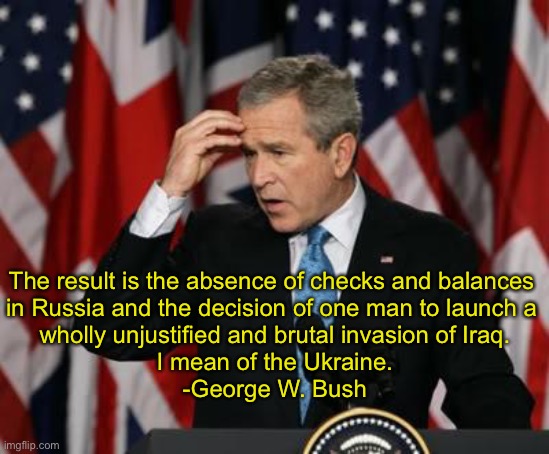 A brutal Freudian slip | The result is the absence of checks and balances 
in Russia and the decision of one man to launch a 
wholly unjustified and brutal invasion of Iraq.
I mean of the Ukraine.




-George W. Bush | image tagged in george w bush | made w/ Imgflip meme maker