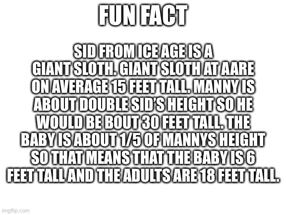 Blank White Template | FUN FACT; SID FROM ICE AGE IS A GIANT SLOTH. GIANT SLOTH AT AARE ON AVERAGE 15 FEET TALL. MANNY IS ABOUT DOUBLE SID’S HEIGHT SO HE WOULD BE BOUT 30 FEET TALL. THE BABY IS ABOUT 1/5 OF MANNYS HEIGHT SO THAT MEANS THAT THE BABY IS 6 FEET TALL AND THE ADULTS ARE 18 FEET TALL. | image tagged in blank white template | made w/ Imgflip meme maker