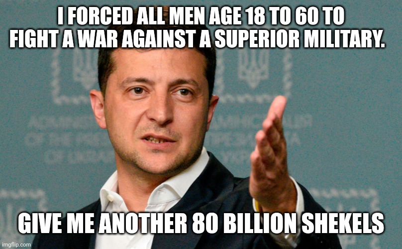 Zelenskiy | I FORCED ALL MEN AGE 18 TO 60 TO FIGHT A WAR AGAINST A SUPERIOR MILITARY. GIVE ME ANOTHER 80 BILLION SHEKELS | image tagged in zelenskiy | made w/ Imgflip meme maker