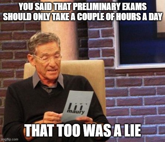 PhD Preliminary Exam Lies |  YOU SAID THAT PRELIMINARY EXAMS SHOULD ONLY TAKE A COUPLE OF HOURS A DAY; THAT TOO WAS A LIE | image tagged in maury lie detector,phd,preliminary exams,grad school | made w/ Imgflip meme maker