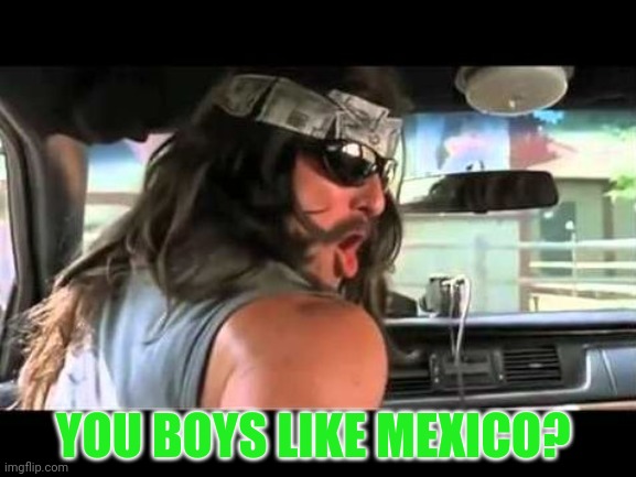 You Boys Like Mexico? | YOU BOYS LIKE MEXICO? | image tagged in you boys like mexico | made w/ Imgflip meme maker