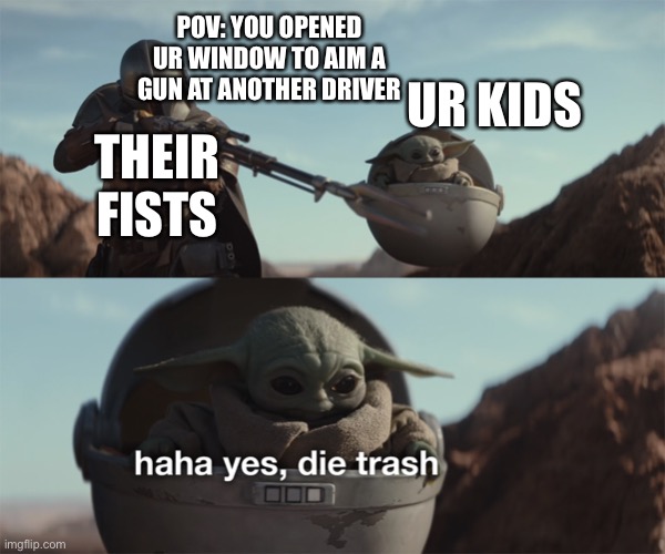 baby yoda die trash | POV: YOU OPENED UR WINDOW TO AIM A GUN AT ANOTHER DRIVER UR KIDS THEIR FISTS | image tagged in baby yoda die trash | made w/ Imgflip meme maker