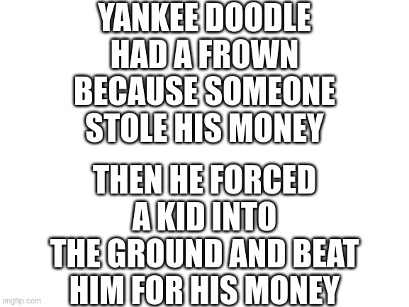 Blank White Template | YANKEE DOODLE HAD A FROWN BECAUSE SOMEONE STOLE HIS MONEY; THEN HE FORCED A KID INTO THE GROUND AND BEAT HIM FOR HIS MONEY | image tagged in blank white template | made w/ Imgflip meme maker