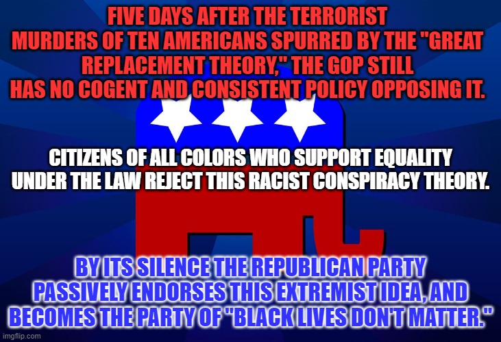 Are they afraid of losing the White Supremist/Radical Racist voting bloc? | FIVE DAYS AFTER THE TERRORIST MURDERS OF TEN AMERICANS SPURRED BY THE "GREAT REPLACEMENT THEORY," THE GOP STILL HAS NO COGENT AND CONSISTENT POLICY OPPOSING IT. CITIZENS OF ALL COLORS WHO SUPPORT EQUALITY UNDER THE LAW REJECT THIS RACIST CONSPIRACY THEORY. BY ITS SILENCE THE REPUBLICAN PARTY PASSIVELY ENDORSES THIS EXTREMIST IDEA, AND BECOMES THE PARTY OF "BLACK LIVES DON'T MATTER." | image tagged in gop | made w/ Imgflip meme maker