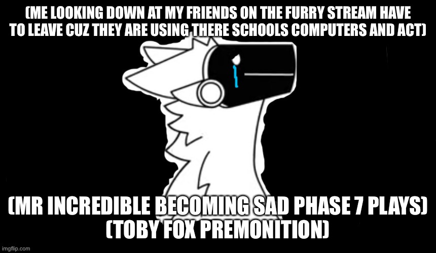 Sad :( | (ME LOOKING DOWN AT MY FRIENDS ON THE FURRY STREAM HAVE TO LEAVE CUZ THEY ARE USING THERE SCHOOLS COMPUTERS AND ACT); (MR INCREDIBLE BECOMING SAD PHASE 7 PLAYS)
(TOBY FOX PREMONITION) | image tagged in protogen but dark background | made w/ Imgflip meme maker