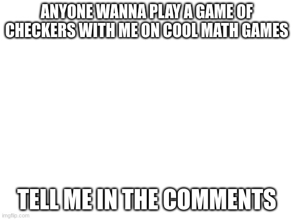 Just tell | ANYONE WANNA PLAY A GAME OF CHECKERS WITH ME ON COOL MATH GAMES; TELL ME IN THE COMMENTS | image tagged in blank white template | made w/ Imgflip meme maker