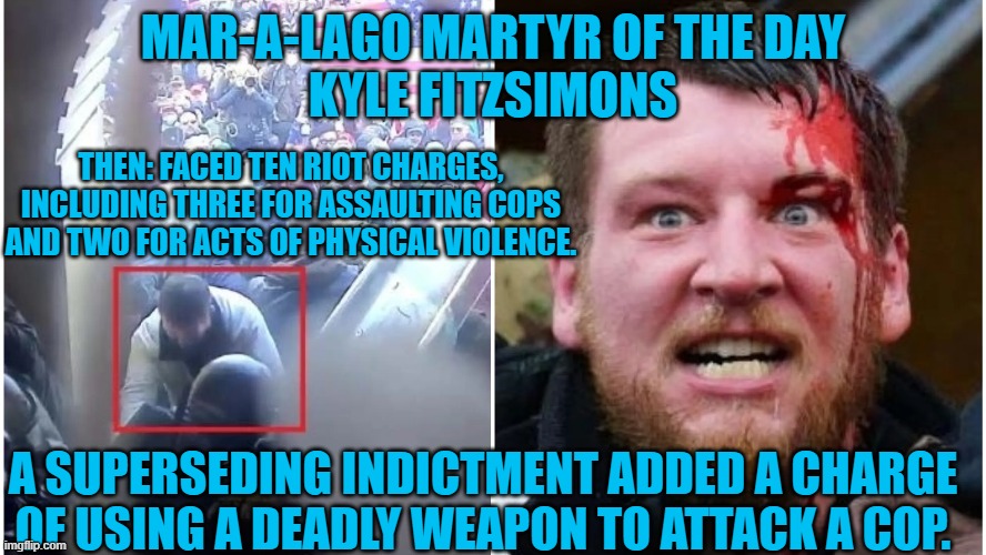 This one's in custody, pending his trial. | MAR-A-LAGO MARTYR OF THE DAY
KYLE FITZSIMONS; THEN: FACED TEN RIOT CHARGES, INCLUDING THREE FOR ASSAULTING COPS AND TWO FOR ACTS OF PHYSICAL VIOLENCE. A SUPERSEDING INDICTMENT ADDED A CHARGE OF USING A DEADLY WEAPON TO ATTACK A COP. | image tagged in politics | made w/ Imgflip meme maker