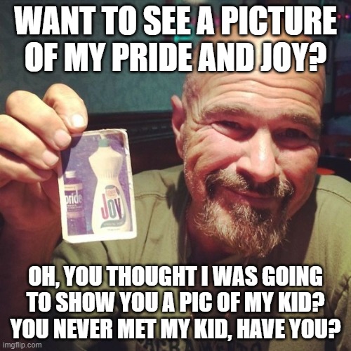 My pride and joy | WANT TO SEE A PICTURE OF MY PRIDE AND JOY? OH, YOU THOUGHT I WAS GOING TO SHOW YOU A PIC OF MY KID? YOU NEVER MET MY KID, HAVE YOU? | image tagged in funny | made w/ Imgflip meme maker