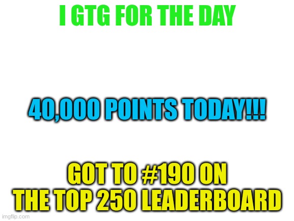 bye | I GTG FOR THE DAY; 40,000 POINTS TODAY!!! GOT TO #190 ON THE TOP 250 LEADERBOARD | image tagged in blank white template | made w/ Imgflip meme maker