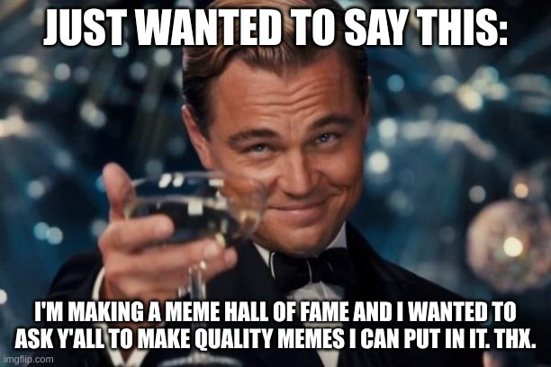 This isn't upvote begging. It is good meme begging. | JUST WANTED TO SAY THIS:; I'M MAKING A MEME HALL OF FAME AND I WANTED TO ASK Y'ALL TO MAKE QUALITY MEMES I CAN PUT IN IT. THX. | image tagged in memes,leonardo dicaprio cheers | made w/ Imgflip meme maker