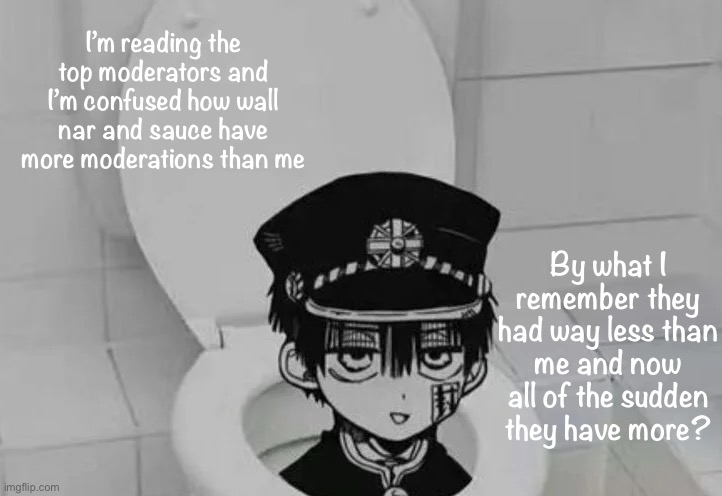 I don’t really care I’m jus confused | I’m reading the top moderators and I’m confused how wall nar and sauce have more moderations than me; By what I remember they had way less than me and now all of the sudden they have more? | image tagged in hanako kun in toilet | made w/ Imgflip meme maker