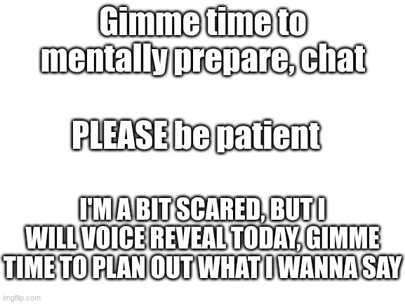 AAAAAAAAAAAAAAAAAAAAAAAAAAAAAAAAAAAAAAAAAAAAAAAAAAAAAAAAAAAAAAAAAAAAAAAAAAAAAAAAAAAAAAAAAAAAAA | Gimme time to mentally prepare, chat; PLEASE be patient; I'M A BIT SCARED, BUT I WILL VOICE REVEAL TODAY, GIMME TIME TO PLAN OUT WHAT I WANNA SAY | image tagged in blank white template | made w/ Imgflip meme maker