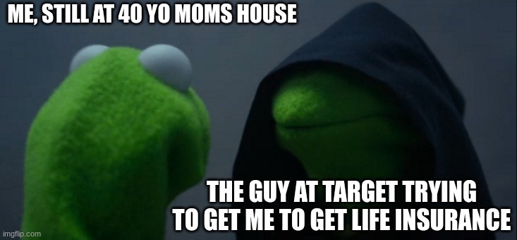 i mean... | ME, STILL AT 40 YO MOMS HOUSE; THE GUY AT TARGET TRYING TO GET ME TO GET LIFE INSURANCE | image tagged in memes,evil kermit | made w/ Imgflip meme maker