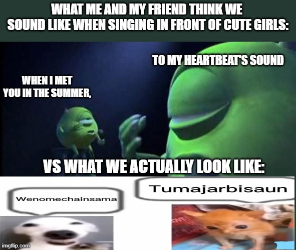 Mike Wazowski Singing | WHAT ME AND MY FRIEND THINK WE 
SOUND LIKE WHEN SINGING IN FRONT OF CUTE GIRLS:; TO MY HEARTBEAT'S SOUND; WHEN I MET YOU IN THE SUMMER, VS WHAT WE ACTUALLY LOOK LIKE: | image tagged in mike wazowski singing,funny memes,original meme,nostalgia,sad but true,fun | made w/ Imgflip meme maker