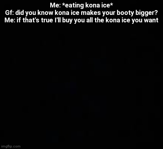 blank dark mode template | Me: *eating kona ice*
Gf: did you know kona ice makes your booty bigger?
Me: if that's true I'll buy you all the kona ice you want | image tagged in blank dark mode template | made w/ Imgflip meme maker