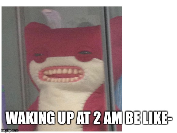 Waking up at 2 am | WAKING UP AT 2 AM BE LIKE- | image tagged in memes | made w/ Imgflip meme maker