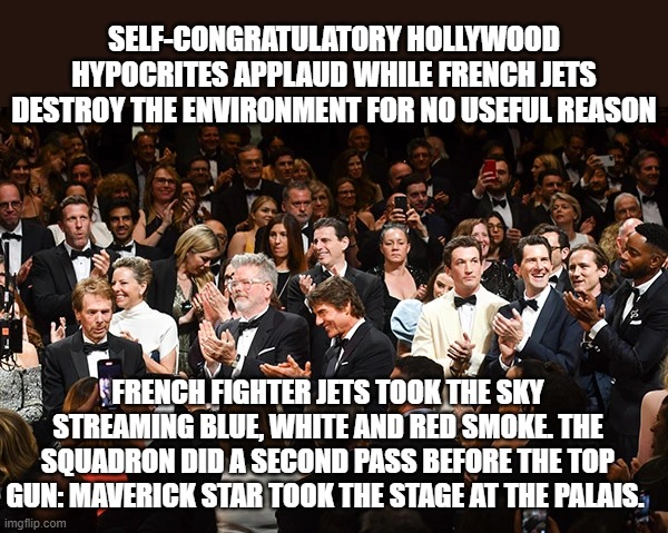 Hypocrisy: Private Jets and Military Jets | SELF-CONGRATULATORY HOLLYWOOD HYPOCRITES APPLAUD WHILE FRENCH JETS DESTROY THE ENVIRONMENT FOR NO USEFUL REASON; FRENCH FIGHTER JETS TOOK THE SKY STREAMING BLUE, WHITE AND RED SMOKE. THE SQUADRON DID A SECOND PASS BEFORE THE TOP GUN: MAVERICK STAR TOOK THE STAGE AT THE PALAIS. | image tagged in hollywood liberals,liberal hypocrisy,climate change | made w/ Imgflip meme maker