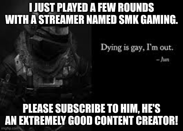Dying is gay, I'm out | I JUST PLAYED A FEW ROUNDS WITH A STREAMER NAMED SMK GAMING. PLEASE SUBSCRIBE TO HIM, HE'S AN EXTREMELY GOOD CONTENT CREATOR! | image tagged in dying is gay i'm out | made w/ Imgflip meme maker