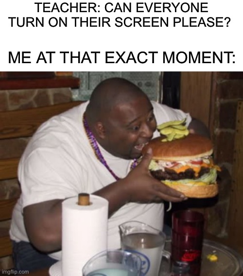 Who else has done this |  TEACHER: CAN EVERYONE TURN ON THEIR SCREEN PLEASE? ME AT THAT EXACT MOMENT: | image tagged in fat guy eating burger,memes,funny,school,eating,food | made w/ Imgflip meme maker