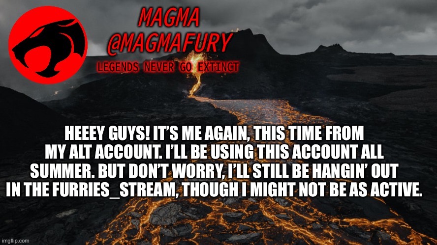 Please feel free to MemeXhat me! | HEEEY GUYS! IT’S ME AGAIN, THIS TIME FROM MY ALT ACCOUNT. I’LL BE USING THIS ACCOUNT ALL SUMMER. BUT DON’T WORRY, I’LL STILL BE HANGIN’ OUT IN THE FURRIES_STREAM, THOUGH I MIGHT NOT BE AS ACTIVE. | image tagged in magma's announcement template 3 0 | made w/ Imgflip meme maker