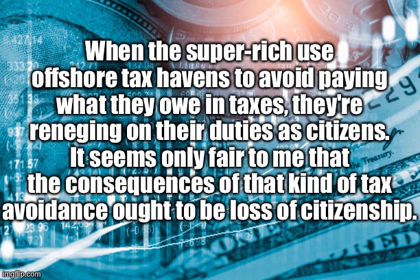 Super-rich | When the super-rich use offshore tax havens to avoid paying what they owe in taxes, they're reneging on their duties as citizens. It seems only fair to me that the consequences of that kind of tax avoidance ought to be loss of citizenship. | image tagged in rich,offshore accounts,taxes,pay their fair share,loss of citizenship | made w/ Imgflip meme maker