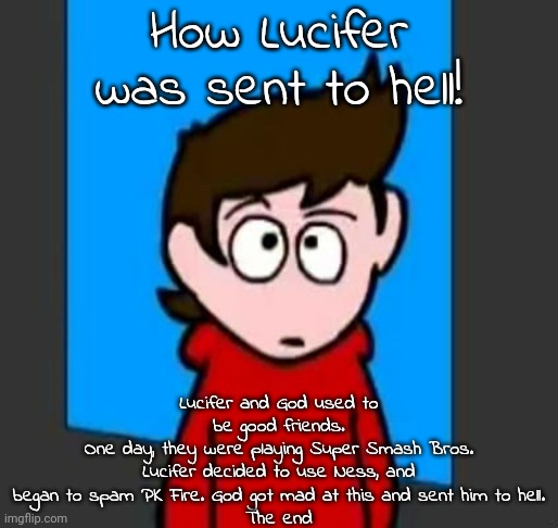 the he | How Lucifer was sent to hell! Lucifer and God used to be good friends.
One day, they were playing Super Smash Bros.
Lucifer decided to use Ness, and began to spam PK Fire. God got mad at this and sent him to hell.
The end | image tagged in the he | made w/ Imgflip meme maker