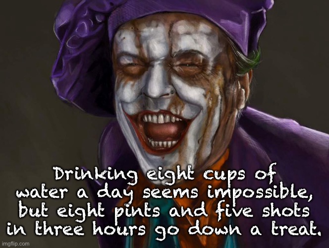 The Joker | Drinking eight cups of water a day seems impossible, but eight pints and five shots in three hours go down a treat. | image tagged in drinking water,impossible,drinking 8 pints,5 shots go down a treat,joker,fun | made w/ Imgflip meme maker