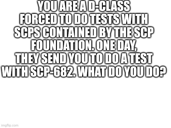 I'd probably cry in a corner and hope he doesn't see me. | YOU ARE A D-CLASS FORCED TO DO TESTS WITH SCPS CONTAINED BY THE SCP FOUNDATION. ONE DAY, THEY SEND YOU TO DO A TEST WITH SCP-682. WHAT DO YOU DO? | image tagged in blank white template,scp | made w/ Imgflip meme maker