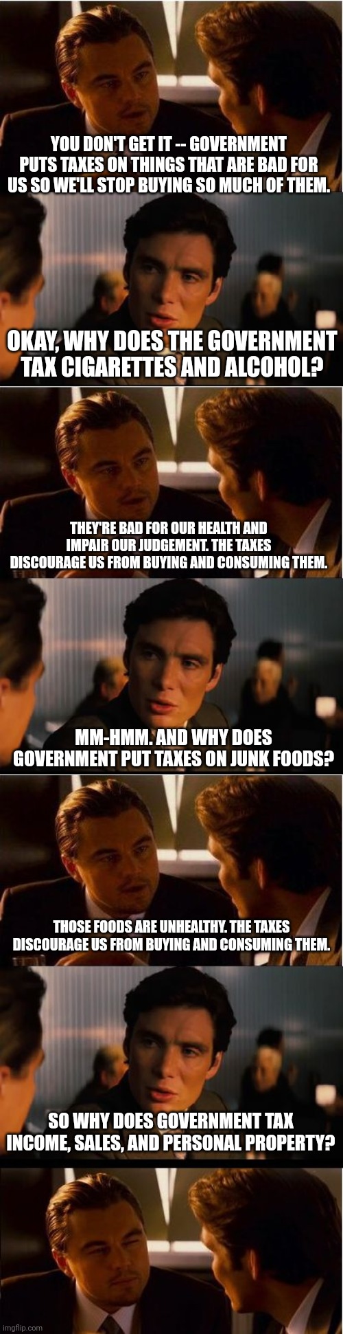 Taxation is extortion for living. | YOU DON'T GET IT -- GOVERNMENT PUTS TAXES ON THINGS THAT ARE BAD FOR US SO WE'LL STOP BUYING SO MUCH OF THEM. OKAY, WHY DOES THE GOVERNMENT TAX CIGARETTES AND ALCOHOL? THEY'RE BAD FOR OUR HEALTH AND IMPAIR OUR JUDGEMENT. THE TAXES DISCOURAGE US FROM BUYING AND CONSUMING THEM. MM-HMM. AND WHY DOES GOVERNMENT PUT TAXES ON JUNK FOODS? THOSE FOODS ARE UNHEALTHY. THE TAXES DISCOURAGE US FROM BUYING AND CONSUMING THEM. SO WHY DOES GOVERNMENT TAX INCOME, SALES, AND PERSONAL PROPERTY? | image tagged in memes,inception | made w/ Imgflip meme maker