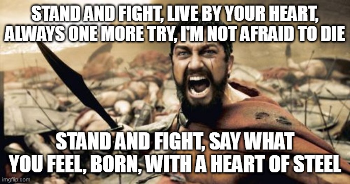 Heart Of Steel |  STAND AND FIGHT, LIVE BY YOUR HEART, ALWAYS ONE MORE TRY, I'M NOT AFRAID TO DIE; STAND AND FIGHT, SAY WHAT YOU FEEL, BORN, WITH A HEART OF STEEL | image tagged in memes,sparta leonidas,manowar,heart of steel,sparta,leonidas | made w/ Imgflip meme maker