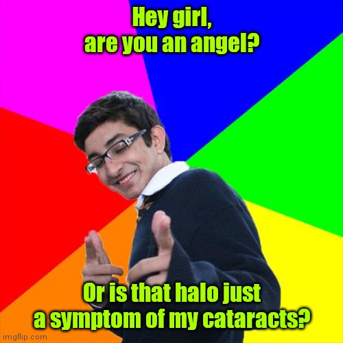 I can't believe my eyes. |  Hey girl, are you an angel? Or is that halo just a symptom of my cataracts? | image tagged in memes,subtle pickup liner,funny | made w/ Imgflip meme maker
