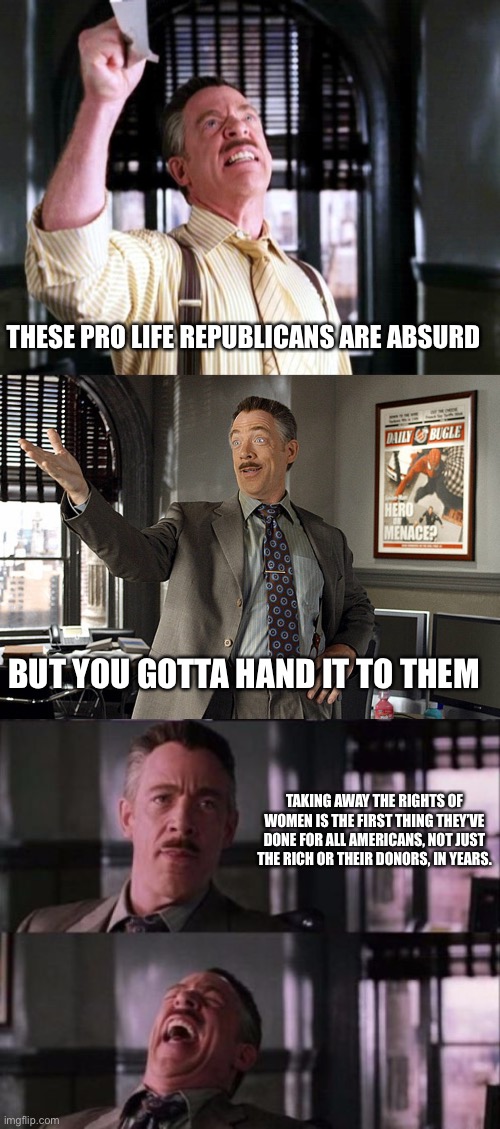 Kudos I guess | THESE PRO LIFE REPUBLICANS ARE ABSURD; BUT YOU GOTTA HAND IT TO THEM; TAKING AWAY THE RIGHTS OF WOMEN IS THE FIRST THING THEY’VE DONE FOR ALL AMERICANS, NOT JUST THE RICH OR THEIR DONORS, IN YEARS. | image tagged in j jonah jameson,jameson considers this | made w/ Imgflip meme maker